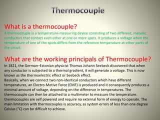 What is a thermocouple? 
A thermocouple is a temperature-measuring device consisting of two different, metallic 
conductors that contact each other at one or more spots. It produces a voltage when the 
temperature of one of the spots differs from the reference temperature at other parts of 
the circuit. 
What are the working principals of Thermocouple? 
In 1821, the German–Estonian physicist Thomas Johann Seebeck discovered that when 
any conductor is subjected to a thermal gradient, it will generate a voltage. This is now 
known as the thermoelectric effect or Seebeck effect. 
Basically, when we connect two non-identical conductors which have different 
temperatures, an Electro-Motive Force (EMF) is produced and it consequently produces a 
minimal amount of voltage, depending on the difference in temperatures. The 
thermocouple can then be attached to a multimeter to measure the temperature. 
thermocouples are self powered and require no external form of energy to operate. The 
main limitation with thermocouples is accuracy, as system errors of less than one degree 
Celsius (°C) can be difficult to achieve. 
 