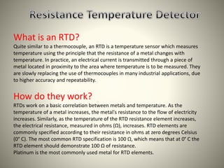 What is an RTD? 
Quite similar to a thermocouple, an RTD is a temperature sensor which measures 
temperature using the principle that the resistance of a metal changes with 
temperature. In practice, an electrical current is transmitted through a piece of 
metal located in proximity to the area where temperature is to be measured. They 
are slowly replacing the use of thermocouples in many industrial applications, due 
to higher accuracy and repeatability. 
How do they work? 
RTDs work on a basic correlation between metals and temperature. As the 
temperature of a metal increases, the metal's resistance to the flow of electricity 
increases. Similarly, as the temperature of the RTD resistance element increases, 
the electrical resistance, measured in ohms (Ω), increases. RTD elements are 
commonly specified according to their resistance in ohms at zero degrees Celsius 
(0° C). The most common RTD specification is 100 Ω, which means that at 0° C the 
RTD element should demonstrate 100 Ω of resistance. 
Platinum is the most commonly used metal for RTD elements. 
 
