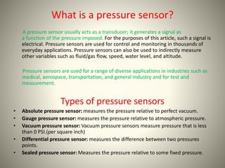 What is a pressure sensor? 
A pressure sensor usually acts as a transducer; it generates a signal as 
a function of the pressure imposed. For the purposes of this article, such a signal is 
electrical. Pressure sensors are used for control and monitoring in thousands of 
everyday applications. Pressure sensors can also be used to indirectly measure 
other variables such as fluid/gas flow, speed, water level, and altitude. 
Pressure sensors are used for a range of diverse applications in industries such as 
medical, aerospace, transportation, and general industry and for test and 
measurement. 
Types of pressure sensors 
• Absolute pressure sensor: measures the pressure relative to perfect vacuum. 
• Gauge pressure sensor: measures the pressure relative to atmospheric pressure. 
• Vacuum pressure sensor: Vacuum pressure sensors measure pressure that is less 
than 0 PSI.(per square inch) 
• Differential pressure sensor: measures the difference between two pressures 
points. 
• Sealed pressure sensor: Measures the pressure relative to some fixed pressure. 
 