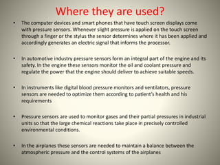 Where they are used? 
• The computer devices and smart phones that have touch screen displays come 
with pressure sensors. Whenever slight pressure is applied on the touch screen 
through a finger or the stylus the sensor determines where it has been applied and 
accordingly generates an electric signal that informs the processor. 
• In automotive industry pressure sensors form an integral part of the engine and its 
safety. In the engine these sensors monitor the oil and coolant pressure and 
regulate the power that the engine should deliver to achieve suitable speeds. 
• In instruments like digital blood pressure monitors and ventilators, pressure 
sensors are needed to optimize them according to patient’s health and his 
requirements 
• Pressure sensors are used to monitor gases and their partial pressures in industrial 
units so that the large chemical reactions take place in precisely controlled 
environmental conditions. 
• In the airplanes these sensors are needed to maintain a balance between the 
atmospheric pressure and the control systems of the airplanes 
 