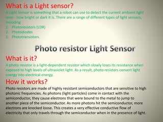 What is a Light sensor? 
A Light Sensor is something that a robot can use to detect the current ambient light 
level - how bright or dark it is. There are a range of different types of light sensors, 
including 
1. Photoresistors (LDR) 
2. Photodiodes 
3. Phototransistors. 
What is it? 
A photo resistor is a light-dependent resistor which slowly loses its resistance when 
exposed to high levels of ultraviolet light. As a result, photo resistors convert light 
energy into electrical energy. 
How it works? 
Photo resistors are made of highly resistant semiconductors that are sensitive to high 
photonic frequencies. As photons (light particles) come in contact with the 
semiconductor, they cause electrons that were bound to the metal to jump to 
another piece of the semiconductor. As more photons hit the semiconductor, more 
electrons are knocked loose. This creates a very effective conductive flow of 
electricity that only travels through the semiconductor when in the presence of light. 
 