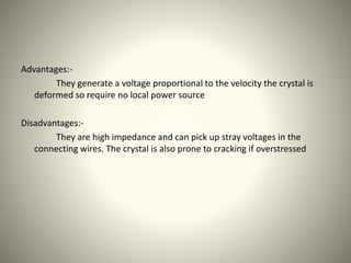 Advantages:- 
They generate a voltage proportional to the velocity the crystal is 
deformed so require no local power source 
Disadvantages:- 
They are high impedance and can pick up stray voltages in the 
connecting wires. The crystal is also prone to cracking if overstressed 
 