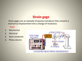 Strain gage 
Strain gages are an example of passive transducer that converts a 
mechanical displacement into a change of resistance. 
Types 
1. Mechanical 
2. Electrical 
3. Semi conductor 
4. Photo electric 
 