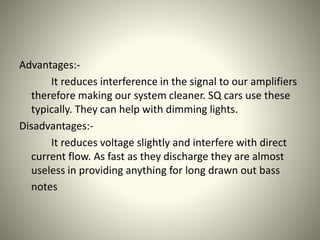 Advantages:- 
It reduces interference in the signal to our amplifiers 
therefore making our system cleaner. SQ cars use these 
typically. They can help with dimming lights. 
Disadvantages:- 
It reduces voltage slightly and interfere with direct 
current flow. As fast as they discharge they are almost 
useless in providing anything for long drawn out bass 
notes 
 