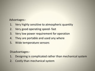 Advantages:- 
1. Very highly sensitive to atmospheric quantity 
2. Very good operating speed- fast 
3. Very low power requirement for operation 
4. They are portable and used any where 
5. Wide temperature sensors 
Disadvantages:- 
1. Designing is complicated rather than mechanical system 
2. Costly than mechanical system 
 
