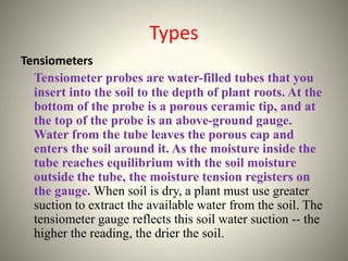 Types 
Tensiometers 
Tensiometer probes are water-filled tubes that you 
insert into the soil to the depth of plant roots. At the 
bottom of the probe is a porous ceramic tip, and at 
the top of the probe is an above-ground gauge. 
Water from the tube leaves the porous cap and 
enters the soil around it. As the moisture inside the 
tube reaches equilibrium with the soil moisture 
outside the tube, the moisture tension registers on 
the gauge. When soil is dry, a plant must use greater 
suction to extract the available water from the soil. The 
tensiometer gauge reflects this soil water suction -- the 
higher the reading, the drier the soil. 
 