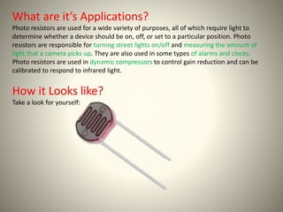What are it’s Applications? 
Photo resistors are used for a wide variety of purposes, all of which require light to 
determine whether a device should be on, off, or set to a particular position. Photo 
resistors are responsible for turning street lights on/off and measuring the amount of 
light that a camera picks up. They are also used in some types of alarms and clocks. 
Photo resistors are used in dynamic compressors to control gain reduction and can be 
calibrated to respond to infrared light. 
How it Looks like? 
Take a look for yourself: 
 