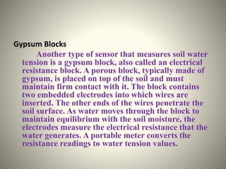 Gypsum Blocks 
Another type of sensor that measures soil water 
tension is a gypsum block, also called an electrical 
resistance block. A porous block, typically made of 
gypsum, is placed on top of the soil and must 
maintain firm contact with it. The block contains 
two embedded electrodes into which wires are 
inserted. The other ends of the wires penetrate the 
soil surface. As water moves through the block to 
maintain equilibrium with the soil moisture, the 
electrodes measure the electrical resistance that the 
water generates. A portable meter converts the 
resistance readings to water tension values. 
 