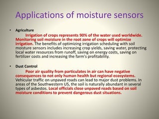Applications of moisture sensors 
• Agriculture 
Irrigation of crops represents 90% of the water used worldwide. 
Monitoring soil moisture in the root zone of crops will optimize 
irrigation. The benefits of optimizing irrigation scheduling with soil 
moisture sensors includes increasing crop yields, saving water, protecting 
local water resources from runoff, saving on energy costs, saving on 
fertilizer costs and increasing the farm's profitability. 
• Dust Control 
Poor air quality from particulates in air can have negative 
consequences to not only human health but regional ecosystems. 
Vehicular traffic on unpaved roads can lead to major dust problems. In 
areas of the Southwestern US, the soil is naturally abundant in several 
types of asbestos. Local officials close unpaved roads based on soil 
moisture conditions to prevent dangerous dust situations. 
 