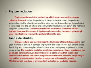 • Phytoremediation 
Phytoremediation is the method by which plants are used to remove 
pollution from soil. After the pollution is taken up by the plant, the pollutant 
accumulates in the plant tissue and the plant can be disposed of, or the pollutant 
is transpired into the air where the sun will chemically break it down into harmless 
daughter components. Soil moisture sensors insure that the toxins are not 
leached downward from over irrigation and ensure that the plants get enough 
water to effectively remove the pollutant from the soil. 
• Landslide Studies 
Changes in land use may increase the likelihood of landslides dangers. Each 
year, millions of dollars in damage to property and lives are lost due to land slides. 
Predicting and preventing landslide hazards is becoming very important in some 
urban areas. The inputs to landslide prediction models are; slope, vegetation, toe 
slope, soil cohesiveness, and soil moisture. In some areas that experience 
perched water tables, the soil in the perched water table becomes very heavy as 
the soil becomes saturated thus becoming more influenced by gravity. 
Monitoring soil moisture is an important indicator for landslide hazards. 
 