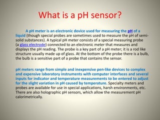 What is a pH sensor? 
A pH meter is an electronic device used for measuring the pH of a 
liquid (though special probes are sometimes used to measure the pH of semi-solid 
substances). A typical pH meter consists of a special measuring probe 
(a glass electrode) connected to an electronic meter that measures and 
displays the pH reading. The probe is a key part of a pH meter; it is a rod like 
structure usually made up of glass. At the bottom of the probe there is a bulb, 
the bulb is a sensitive part of a probe that contains the sensor. 
pH meters range from simple and inexpensive pen-like devices to complex 
and expensive laboratory instruments with computer interfaces and several 
inputs for indicator and temperature measurements to be entered to adjust 
for the slight variation in pH caused by temperature. Specialty meters and 
probes are available for use in special applications, harsh environments, etc. 
There are also holographic pH sensors, which allow the measurement pH 
calorimetrically. 
 