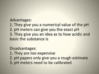 Advantages: 
1. They give you a numerical value of the pH 
2. pH meters can give you the exact pH 
3. They give you an idea as to how acidic and 
basic the substance is 
Disadvantages: 
1. They are too expensive 
2. pH papers only give you a rough estimate 
3. pH meters need to be calibrated 
 