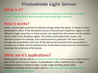 What is it? 
The Photodiode sensor is a system accessory for lighting control systems. It allows 
control of lighting levels based on how much natural light is present. 
How it works? 
When a photon(light particle) of sufficient energy strikes the diode, it creates an inner 
photoelectric effect. If the absorption occurs in the junction's depletion region, or one 
diffusion length away from it, these carriers are swept from the junction by the built-in 
electric field of the depletion region. Thus holes move toward the anode, and 
electrons toward the cathode, and a photocurrent is produced. The total current 
through the photodiode is the sum of the dark current (current that is generated in 
the absence of light) and the photocurrent, so the dark current must be minimized to 
maximize the sensitivity of the device. 
What are it’s applications? 
Photo sensors may be used to respond to incident light, or to a source of light which is 
part of the same circuit or system. A photodiode is often combined into a single 
component with an emitter of light, usually a light-emitting diode (LED). 
However, it is being used at a major scale in homes for automatic lighting and in 
vehicles for the same purpose. 
 