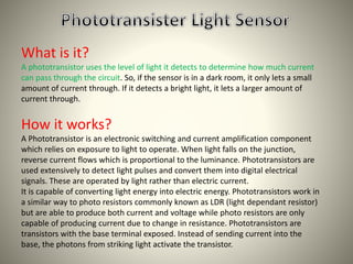 What is it? 
A phototransistor uses the level of light it detects to determine how much current 
can pass through the circuit. So, if the sensor is in a dark room, it only lets a small 
amount of current through. If it detects a bright light, it lets a larger amount of 
current through. 
How it works? 
A Phototransistor is an electronic switching and current amplification component 
which relies on exposure to light to operate. When light falls on the junction, 
reverse current flows which is proportional to the luminance. Phototransistors are 
used extensively to detect light pulses and convert them into digital electrical 
signals. These are operated by light rather than electric current. 
It is capable of converting light energy into electric energy. Phototransistors work in 
a similar way to photo resistors commonly known as LDR (light dependant resistor) 
but are able to produce both current and voltage while photo resistors are only 
capable of producing current due to change in resistance. Phototransistors are 
transistors with the base terminal exposed. Instead of sending current into the 
base, the photons from striking light activate the transistor. 
 