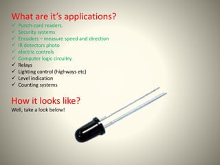 What are it’s applications? 
 Punch-card readers. 
 Security systems 
 Encoders – measure speed and direction 
 IR detectors photo 
 electric controls 
 Computer logic circuitry. 
 Relays 
 Lighting control (highways etc) 
 Level indication 
 Counting systems 
How it looks like? 
Well, take a look below! 
 