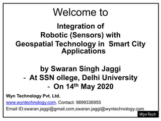 Welcome to
WynTech
Integration of
Robotic (Sensors) with
Geospatial Technology in Smart City
Applications
by Swaran Singh Jaggi
- At SSN ollege, Delhi University
- On 14th May 2020
Wyn Technology Pvt. Ltd.
www.wyntechnology.com, Contact: 9899336955
Email ID:swaran.jaggi@gmail.com,swaran.jaggi@wyntechnology.com
 