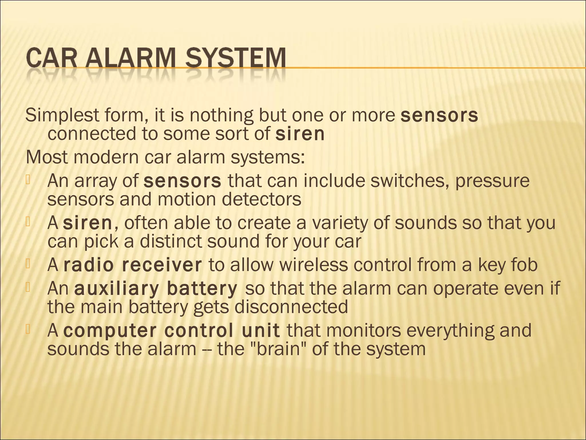 Simplest form, it is nothing but one or more sensors 
connected to some sort of siren 
Most modern car alarm systems: 
 An array of sensors that can include switches, pressure 
sensors and motion detectors 
 A siren, often able to create a variety of sounds so that you 
can pick a distinct sound for your car 
 A radio receiver to allow wireless control from a key fob 
 An auxiliar y batter y so that the alarm can operate even if 
the main battery gets disconnected 
 A computer control unit that monitors everything and 
sounds the alarm -- the "brain" of the system 
 