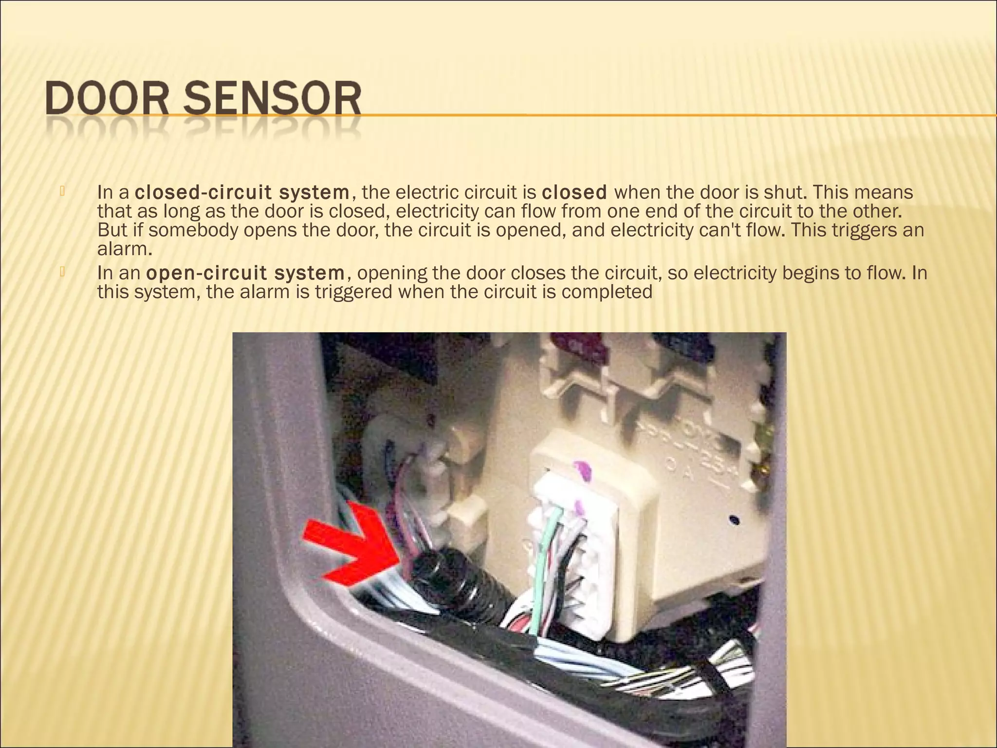  In a closed-circuit system, the electric circuit is closed when the door is shut. This means 
that as long as the door is closed, electricity can flow from one end of the circuit to the other. 
But if somebody opens the door, the circuit is opened, and electricity can't flow. This triggers an 
alarm. 
 In an open-circuit system, opening the door closes the circuit, so electricity begins to flow. In 
this system, the alarm is triggered when the circuit is completed 
 