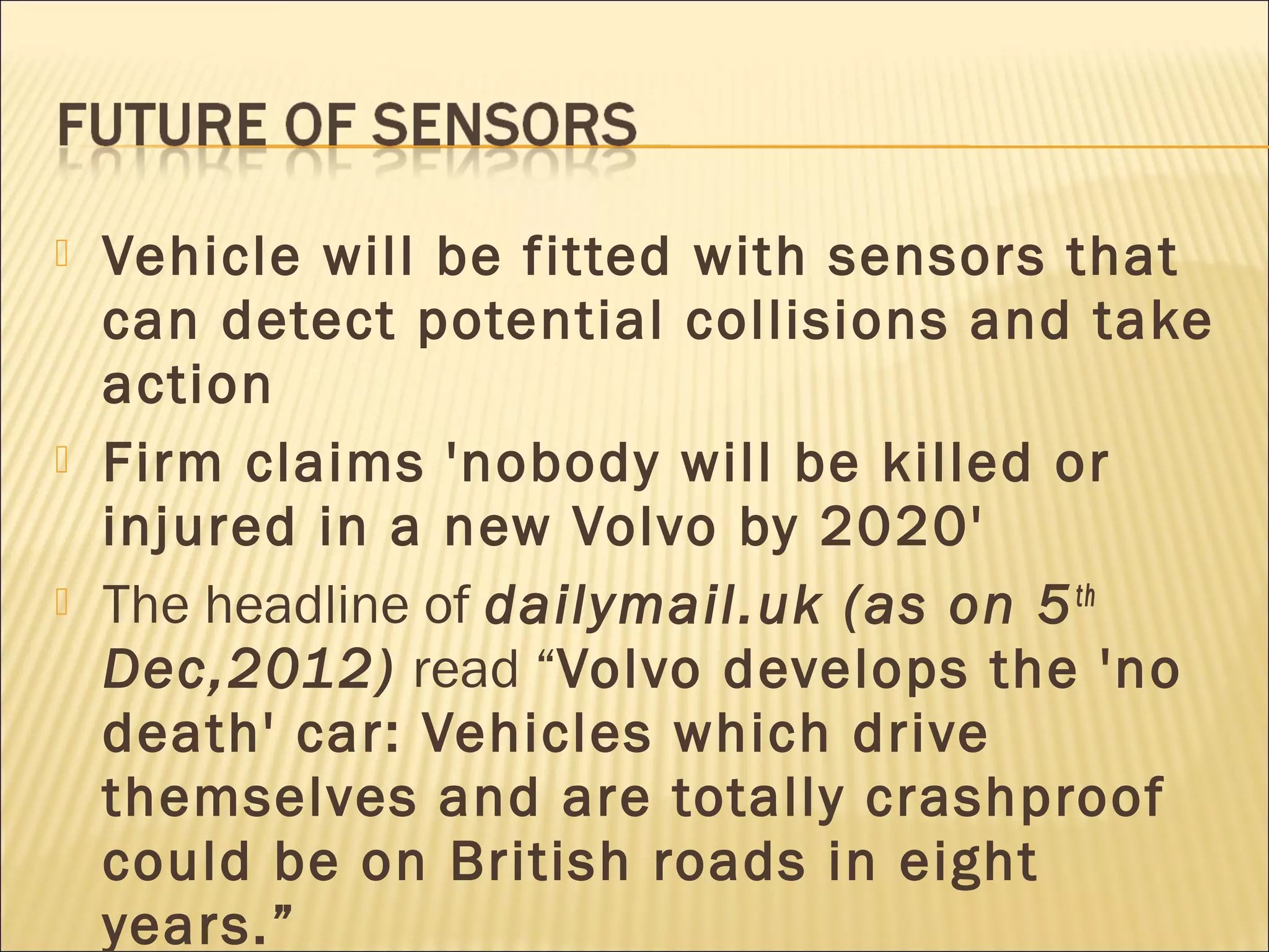  Vehicle will be fitted with sensors that 
can detect potential collisions and take 
action 
 Firm claims 'nobody will be killed or 
injured in a new Volvo by 2020' 
 The headline of dailymail.uk (as on 5th 
Dec,2012) read “Volvo develops the 'no 
death' car: Vehicles which drive 
themselves and are totally crashproof 
could be on British roads in eight 
years.” 
 