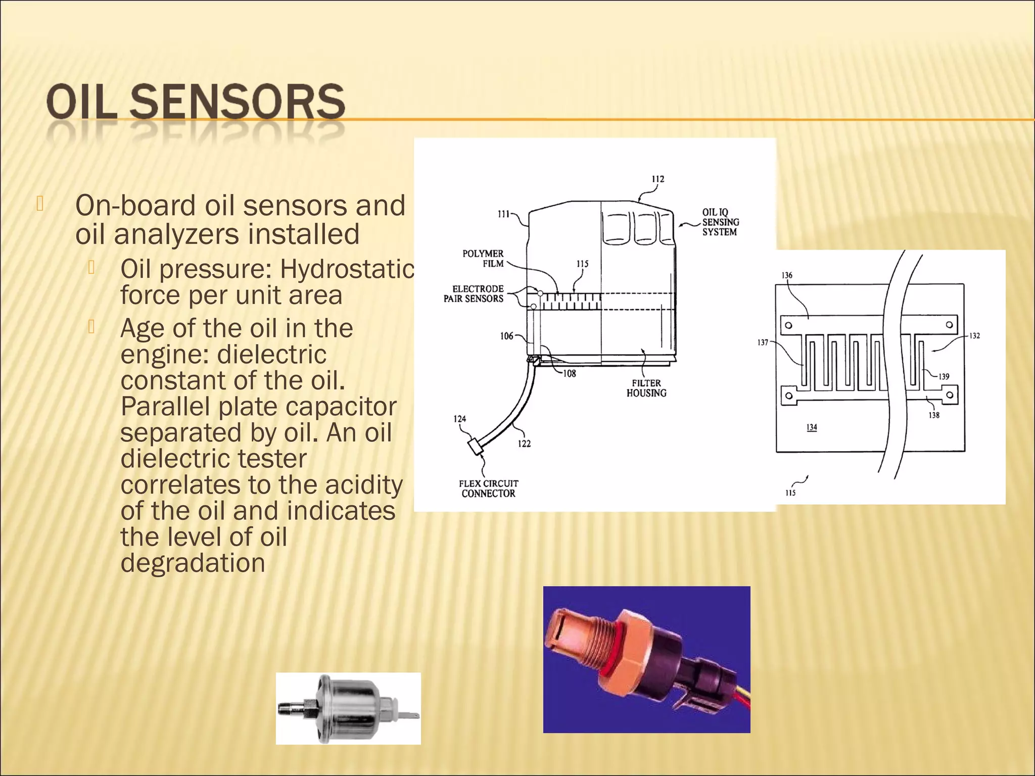  On-board oil sensors and 
oil analyzers installed 
 Oil pressure: Hydrostatic 
force per unit area 
 Age of the oil in the 
engine: dielectric 
constant of the oil. 
Parallel plate capacitor 
separated by oil. An oil 
dielectric tester 
correlates to the acidity 
of the oil and indicates 
the level of oil 
degradation 
 