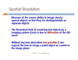Spatial Resolution
GNR401 Dr. A. Bhattacharya
11
 Measure of the sensor ability to image closely
spaced objects so that they are distinguishable as
separate objects
 The theoretical limit of resolving two objects by a
imaging system (Lens) is due to diffraction of the EM
wave
 Without any lens aberration (not possible !) one
expects the lens to image a point object as a point in
the image plane
 