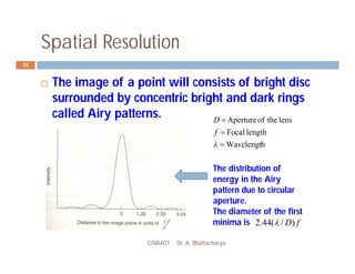 Spatial Resolution
GNR401 Dr. A. Bhattacharya
12
 The image of a point will consists of bright disc
surrounded by concentric bright and dark rings
called Airy patterns.
h
Wavelengt
length
Focal
lens
the
of
Aperture




f
D
The distribution of
energy in the Airy
pattern due to circular
aperture.
The diameter of the first
minima is f
D)
/
(
44
.
2 
 