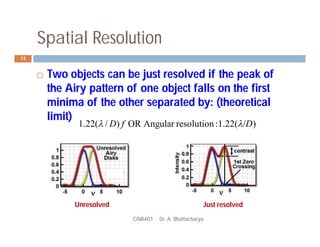 Spatial Resolution
GNR401 Dr. A. Bhattacharya
13
 Two objects can be just resolved if the peak of
the Airy pattern of one object falls on the first
minima of the other separated by: (theoretical
limit)
)
1.22(
:
resolution
Angular
OR
)
/
(
22
.
1 D
f
D 


Unresolved Just resolved
 