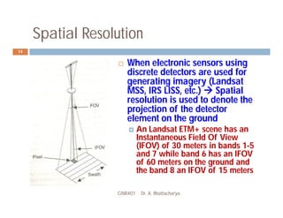 Spatial Resolution
GNR401 Dr. A. Bhattacharya
14
 When electronic sensors using
discrete detectors are used for
generating imagery (Landsat
MSS, IRS LISS, etc.)  Spatial
resolution is used to denote the
projection of the detector
element on the ground
 An Landsat ETM+ scene has an
Instantaneous Field Of View
(IFOV) of 30 meters in bands 1-5
and 7 while band 6 has an IFOV
of 60 meters on the ground and
the band 8 an IFOV of 15 meters
 