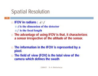 Spatial Resolution
GNR401 Dr. A. Bhattacharya
15
 IFOV in radians :
 d is the dimension of the detector
 f is the focal length
 The advantage of using IFOV is that, it characterizes
a sensor irrespective of the altitude of the sensor.
 The information in the IFOV is represented by a
pixel.
 The field of view (FOV) is the total view of the
camera which defines the swath
f
d /
 