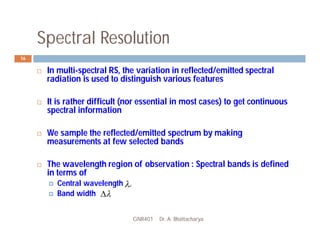 Spectral Resolution
GNR401 Dr. A. Bhattacharya
16
 In multi-spectral RS, the variation in reflected/emitted spectral
radiation is used to distinguish various features
 It is rather difficult (nor essential in most cases) to get continuous
spectral information
 We sample the reflected/emitted spectrum by making
measurements at few selected bands
 The wavelength region of observation : Spectral bands is defined
in terms of
 Central wavelength
 Band width
c



 