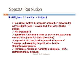 Spectral Resolution
GNR401 Dr. A. Bhattacharya
18
IRS LISS, Band 1 is 0.45µm – 0.52µm ?
 In an ideal system the response should be 1 between the
wavelength 0.45µm – 0.52µm and 0 for wavelengths
outside
 Not practicable !
 Bandwidth is defined in terms of 50% of the peak value
on either side (holds for Gaussian system)
 In practice, the pass band response has number of
‘ringings’ and assigning the peak value is not a
straightforward process
 Techniques: method of moments to compute and
(computationally involved)
c
 

 