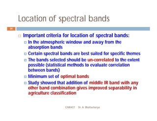 Location of spectral bands
GNR401 Dr. A. Bhattacharya
20
 Important criteria for location of spectral bands:
 In the atmospheric window and away from the
absorption bands
 Certain spectral bands are best suited for specific themes
 The bands selected should be un-correlated to the extent
possible (statistical methods to evaluate correlation
between bands)
 Minimum set of optimal bands
 Study showed that addition of middle IR band with any
other band combination gives improved separability in
agriculture classification
 