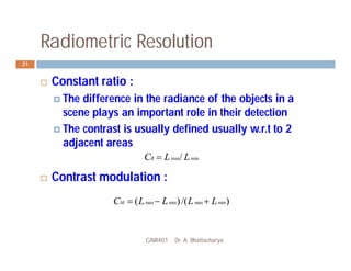 Radiometric Resolution
GNR401 Dr. A. Bhattacharya
21
 Constant ratio :
 The difference in the radiance of the objects in a
scene plays an important role in their detection
 The contrast is usually defined usually w.r.t to 2
adjacent areas
 Contrast modulation :
min
max/ L
L
CR 
)
/(
)
( min
max
min
max L
L
L
L
CM 


 