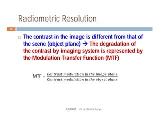 Radiometric Resolution
GNR401 Dr. A. Bhattacharya
22
 The contrast in the image is different from that of
the scene (object plane)  The degradation of
the contrast by imaging system is represented by
the Modulation Transfer Function (MTF)
MTF =
 