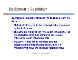 Radiometric Resolution
GNR401 Dr. A. Bhattacharya
23
 In computer classification of the features from RS
data
 Statistical difference in the reflected value measured
by the instrument
 The absolute value of the reflectance (or radiance) is
not important since one compares the relative
reflectance value between pixels
 However, if one needs two date data for
classification or information fusion, then it is
mandatory to have the absolute radiance value
 