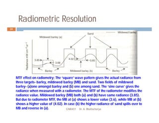 Radiometric Resolution
GNR401 Dr. A. Bhattacharya
24
MTF effect on radiometry: The ‘square’ wave pattern gives the actual radiance from
three targets- barley, mildewed barley (MB) and sand. Two fields of mildewed
barley- (a)one amongst barley and (b) one among sand. The ‘sine curve’ gives the
radiance when measured with a radiometer. The MTF of the radiometer modifies the
radiance value. Mildewed barley (MB) both (a) and (b) have same radiance (3.85).
But due to radiometer MTF, the MB at (a) shows a lower value (3.6), while MB at (b)
shows a higher value of (4.02). In case (b) the higher radiance of sand spills over to
MB and reverse in (a).
 