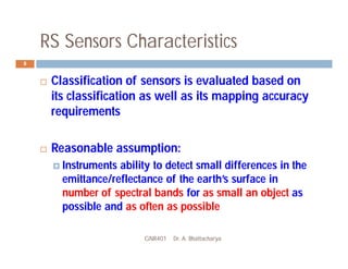 RS Sensors Characteristics
GNR401 Dr. A. Bhattacharya
8
 Classification of sensors is evaluated based on
its classification as well as its mapping accuracy
requirements
 Reasonable assumption:
 Instruments ability to detect small differences in the
emittance/reflectance of the earth’s surface in
number of spectral bands for as small an object as
possible and as often as possible
 