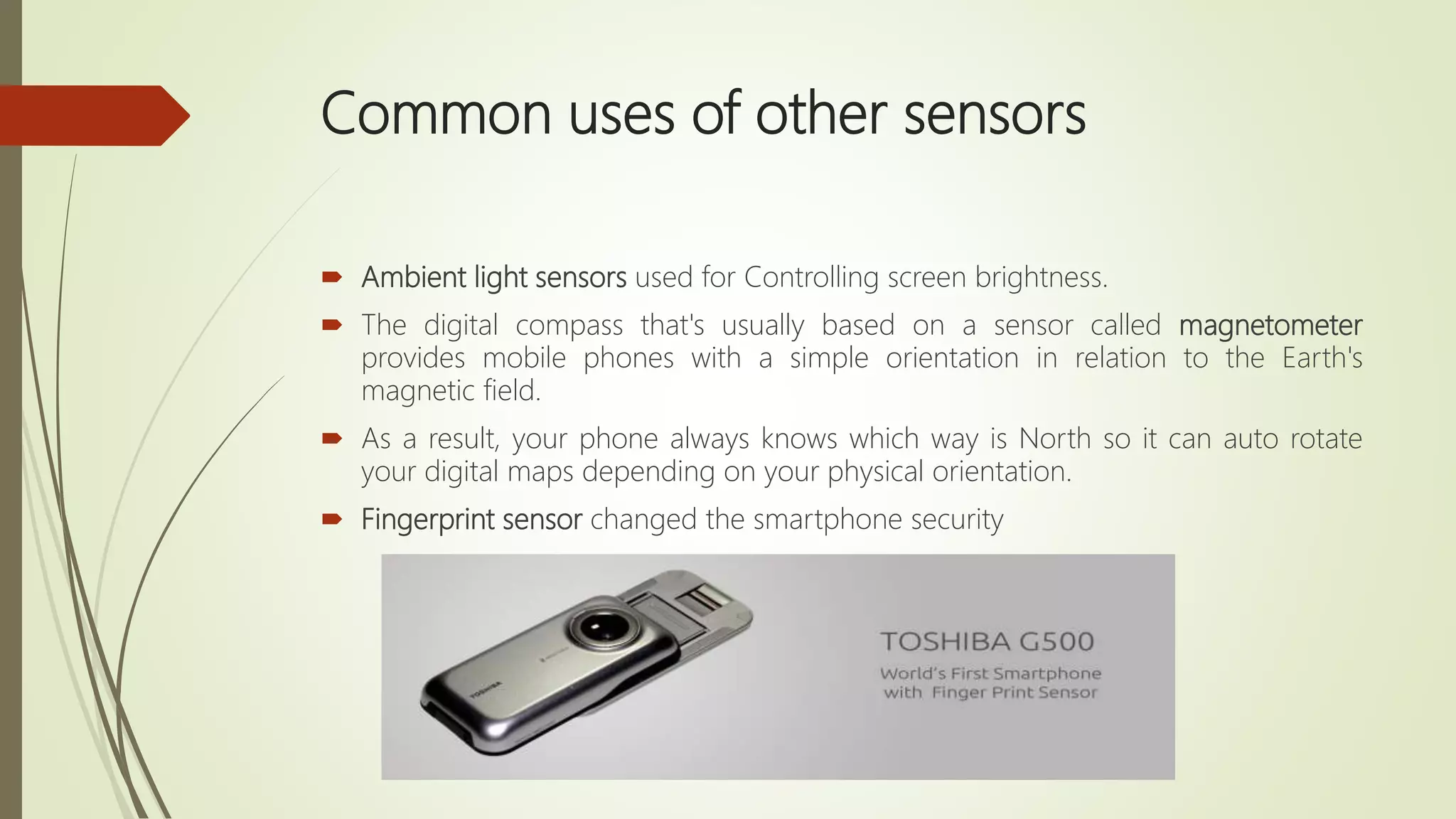 Common uses of other sensors
 Ambient light sensors used for Controlling screen brightness.
 The digital compass that's usually based on a sensor called magnetometer
provides mobile phones with a simple orientation in relation to the Earth's
magnetic field.
 As a result, your phone always knows which way is North so it can auto rotate
your digital maps depending on your physical orientation.
 Fingerprint sensor changed the smartphone security
 