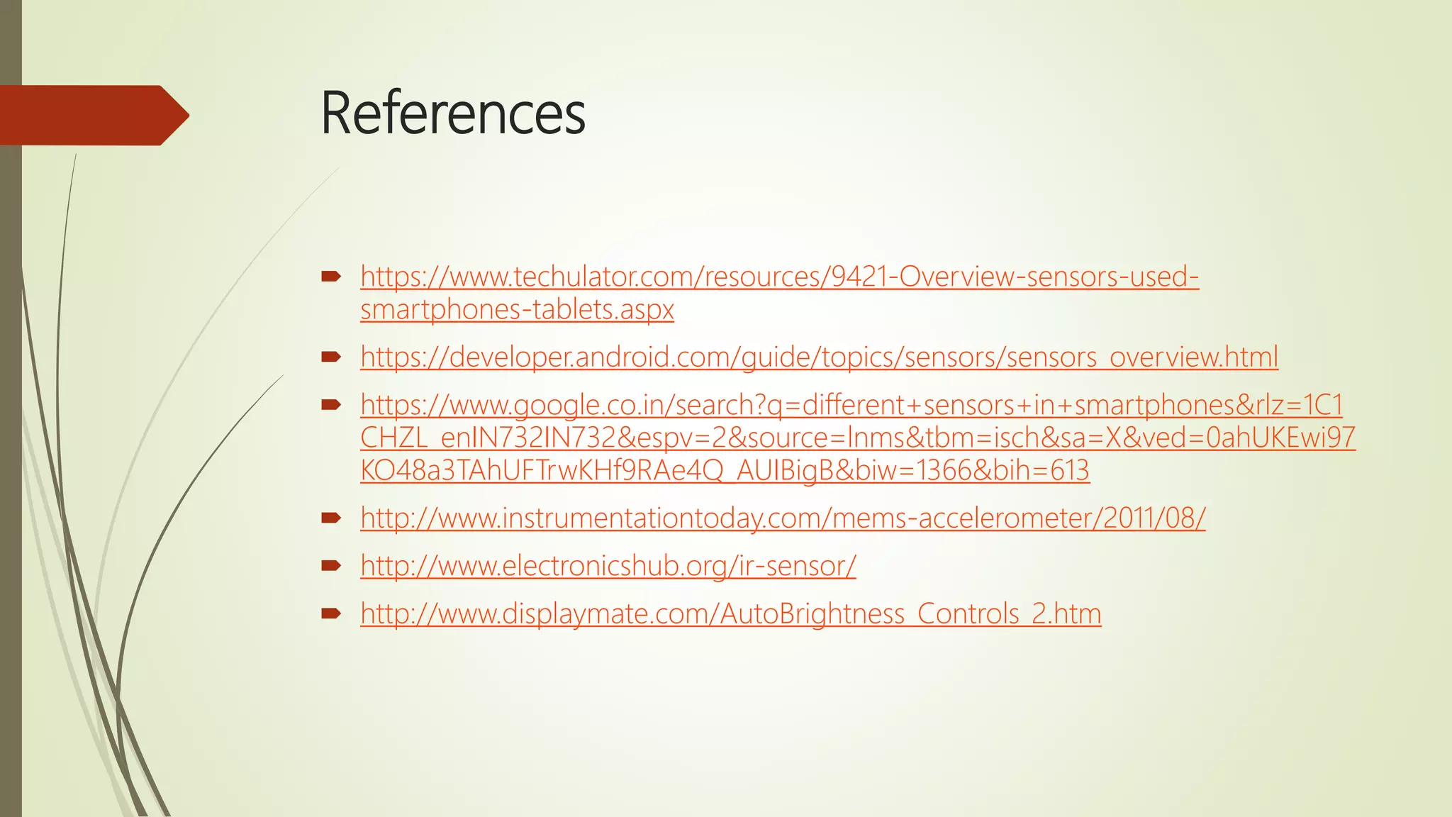 References
 https://www.techulator.com/resources/9421-Overview-sensors-used-
smartphones-tablets.aspx
 https://developer.android.com/guide/topics/sensors/sensors_overview.html
 https://www.google.co.in/search?q=different+sensors+in+smartphones&rlz=1C1
CHZL_enIN732IN732&espv=2&source=lnms&tbm=isch&sa=X&ved=0ahUKEwi97
KO48a3TAhUFTrwKHf9RAe4Q_AUIBigB&biw=1366&bih=613
 http://www.instrumentationtoday.com/mems-accelerometer/2011/08/
 http://www.electronicshub.org/ir-sensor/
 http://www.displaymate.com/AutoBrightness_Controls_2.htm
 