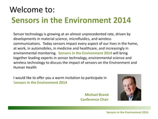 Sensors in 2 the Environment 2014 
Welcome to: Sensors in the Environment 2014 
This short presentation provides an overview of the Conference, and an invitation to join us at Sensors in the Environment 2015 
Michael Brand 
Conference Chair 
Sensor technology is growing at an almost unprecedented rate, driven by developments in material science, microfluidics, and wireless communications. Today sensors impact every aspect of our lives in the home, at work, in automobiles, in medicine and healthcare, and increasingly in environmental monitoring. 
Sensors in the Environment 2014 brought together leading experts in sensor technology, environmental science and wireless technology to discuss the impact of sensors on the Environment and Human Health  
