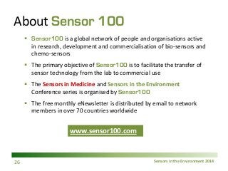 Sensors in the Environment 2014 
About Sensor 100 
 
Sensor100 is a global network of people and organisations active in research, development and commercialisation of bio-sensors and chemo-sensors 
 
The primary objective of Sensor100 is to facilitate the transfer of sensor technology from the lab to commercial use 
 
The Sensors in Medicine and Sensors in the Environment Conference series is organised by Sensor100 
 
The free monthly eNewsletter is distributed by email to network members in over 70 countries worldwide www.sensor100.com 
www.sensor100.com 26 
 