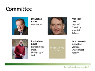Sensors in the Environment 2014 
Committee 3 
Dr. Michael Brand 
Sensor100 
Prof. Alistair Boxall Environment Dept. University of York 
Prof. Tony Cass 
Dept. of Chemistry 
Imperial College 
Dr. John Kupiec 
Innovation Manager 
Environment Agency  