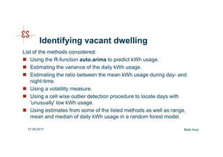 Identifying vacant dwelling
List of the methods considered:
Using the R-function auto.arima to predict kWh usage.
Estimating the variance of the daily kWh usage.
Estimating the ratio between the mean kWh usage during day- and
night-time.
Using a volatility measure.
Using a cell wise outlier detection procedure to locate days with
'unusually' low kWh usage.
Using estimates from some of the listed methods as well as range,
mean and median of daily kWh usage in a random forest model.
Maiki Ilves27.09.2017
 