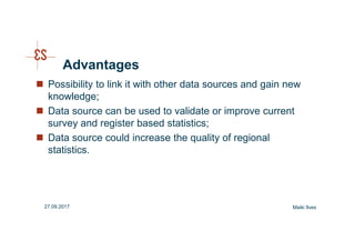 Advantages
Possibility to link it with other data sources and gain new
knowledge;
Data source can be used to validate or improve current
survey and register based statistics;
Data source could increase the quality of regional
statistics.
Maiki Ilves27.09.2017
 