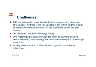 Challenges
Address information is not standardized and geo-coding needs lots
of resources. Address is the key variable in the linking and the quality
of address information is crucial for the successful use of the data
source.
Lot of noise in the data (all energy flows)
One metering point can correspond to many consumers and one
needs to develop methodology to extract the consumption of the single
consumer.
Quality assessment is problematic with regard to precision and
coherence.
Maiki Ilves27.09.2017
 