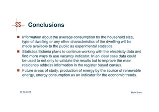 Conclusions
Information about the average consumption by the household size,
type of dwelling or any other characteristics of the dwelling will be
made available to the public as experimental statistics.
Statistics Estonia plans to continue working with the electricity data and
find more ways to use vacancy indicator. In an ideal case data could
be used to not only to validate the results but to improve the main
residence address information in the register based census.
Future areas of study: production of energy by the source of renewable
energy, energy consumption as an indicator for the economic trends.
Maiki Ilves27.09.2017
 