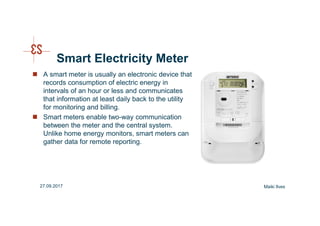 Smart Electricity Meter
Maiki Ilves27.09.2017
A smart meter is usually an electronic device that
records consumption of electric energy in
intervals of an hour or less and communicates
that information at least daily back to the utility
for monitoring and billing.
Smart meters enable two-way communication
between the meter and the central system.
Unlike home energy monitors, smart meters can
gather data for remote reporting.
 