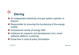 Elering
An independent electricity and gas system operator in
Estonia
Responsible for ensuring the functioning of the energy
market.
Competence centre of energy field
Initiatives for research and development (incl. smart
software platform, e-elering)
Know-how in area of policy formulation
Maiki Ilves27.09.2017
 