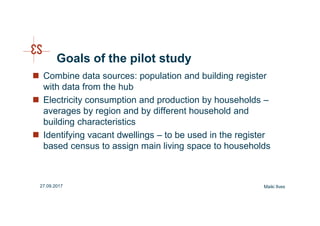 Goals of the pilot study
Combine data sources: population and building register
with data from the hub
Electricity consumption and production by households –
averages by region and by different household and
building characteristics
Identifying vacant dwellings – to be used in the register
based census to assign main living space to households
Maiki Ilves27.09.2017
 