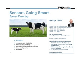 Sensors Going Smart
Smart Farming
1
Matthijs Vonder
• 1986 - 1992 UT-Electrotechnics
• 1992 - 1994 UT-Mechatronics (TWAIO)
• 1995 - 1998 Buhrs Zaandam
• 1998 - 2002 KPN Research
• 2003 - now TNO
Sr. Technical Scientist
Group: Monitoring & Control Services
Role: IT-Architect, Project leader
Large Scale (Infrastructure) Monitoring
• IJkdijk / Floodcontrol / Earthquakes
• SmartDairyFarming 1, 2, 3, (a.o. Young
Stock Rearing)
• Data Intensive Smart Agriculture Chains
(DISAC) – E-pieper
• IoT / Big Data (architectures/DDA)
matthijs.vonder@tno.nl
Contents
Introduction and positioning
Precision Dairy Farming
Data Sharing (via InfoBroker concept)
Some developments
Messages
 